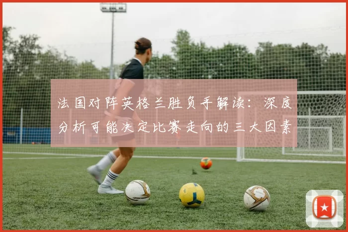 法国对阵英格兰胜负手解读：深度分析可能决定比赛走向的三大因素