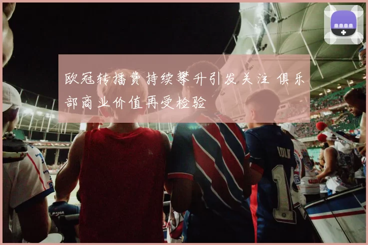 欧冠转播费持续攀升引发关注 俱乐部商业价值再受检验
