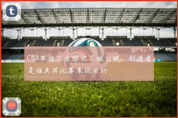 CBA单场三分球记录被打破，创造者是谁及其比赛表现分析