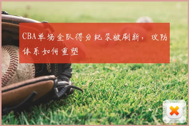 CBA单场全队得分纪录被刷新,攻防体系如何重塑