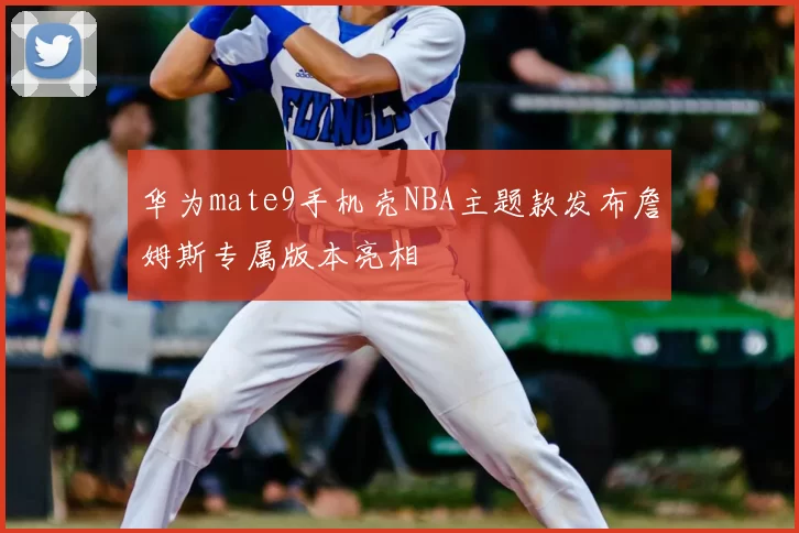 华为mate9手机壳NBA主题款发布詹姆斯专属版本亮相