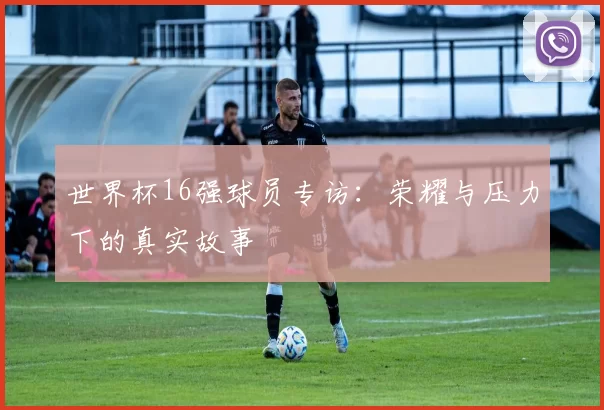 世界杯16强球员专访:荣耀与压力下的真实故事