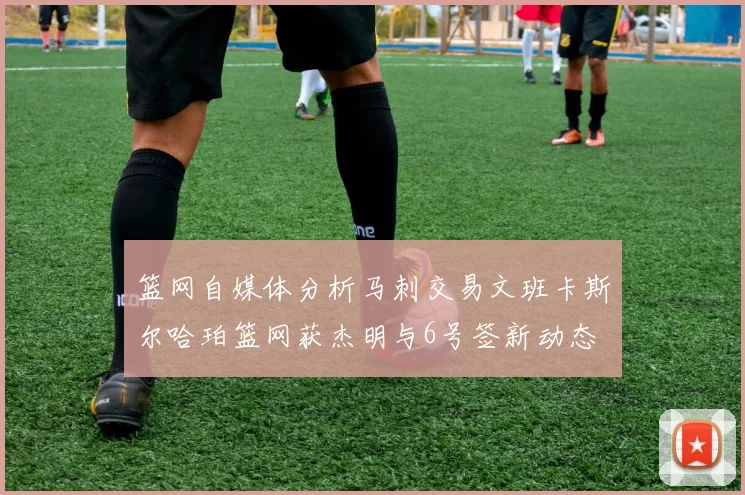 篮网自媒体分析马刺交易文班卡斯尔哈珀篮网获杰明与6号签新动态