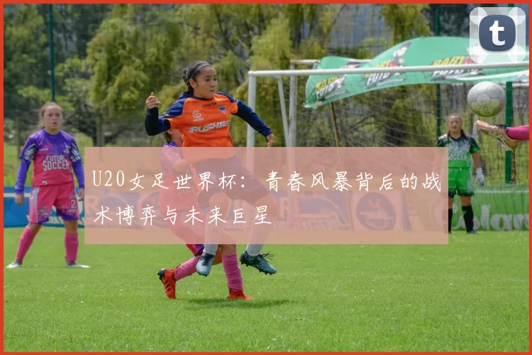 U20女足世界杯：青春风暴背后的战术博弈与未来巨星