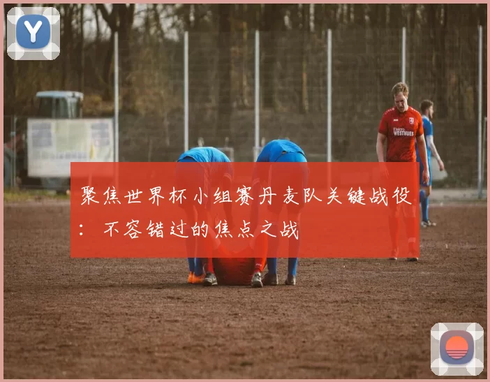 聚焦世界杯小组赛丹麦队关键战役：不容错过的焦点之战