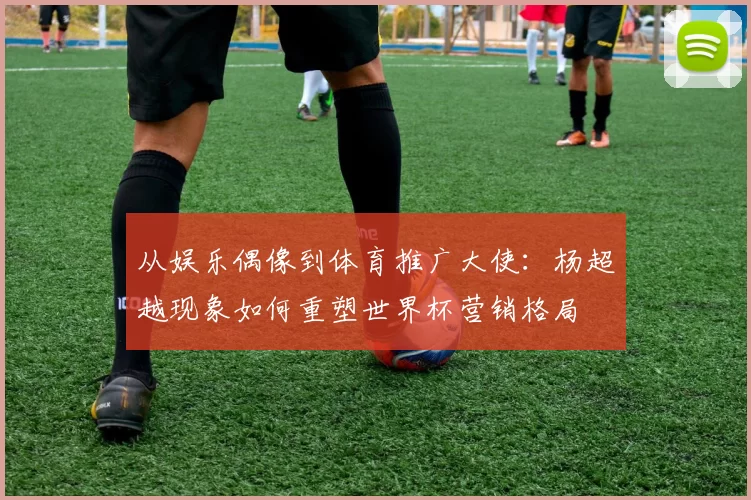 从娱乐偶像到体育推广大使:杨超越现象如何重塑世界杯营销格局