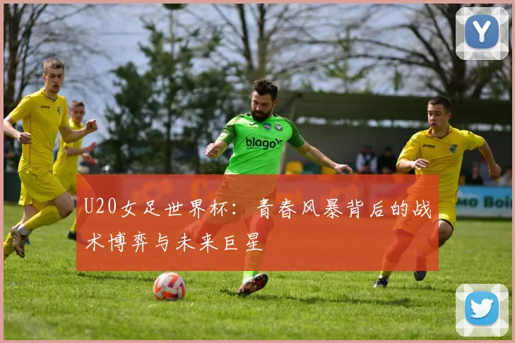 U20女足世界杯：青春风暴背后的战术博弈与未来巨星