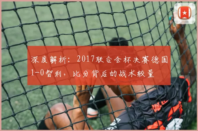 深度解析：2017联合会杯决赛德国1-0智利，比分背后的战术较量