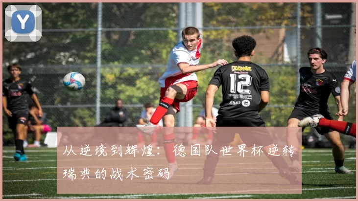 从逆境到辉煌：德国队世界杯逆转瑞典的战术密码
