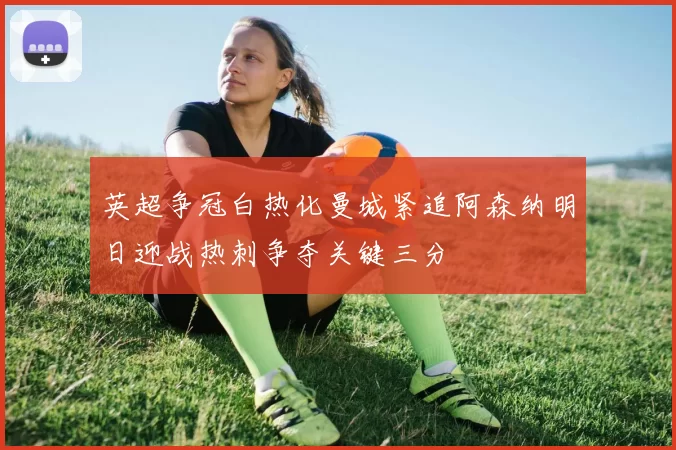 英超争冠白热化曼城紧追阿森纳明日迎战热刺争夺关键三分