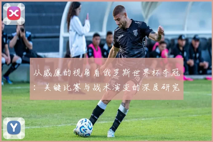 从威廉的视角看俄罗斯世界杯夺冠:关键比赛与战术演变的深度研究