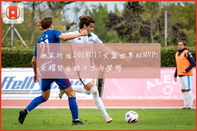 独家对话2018U17女篮世界杯MVP：荣耀背后的汗水与梦想