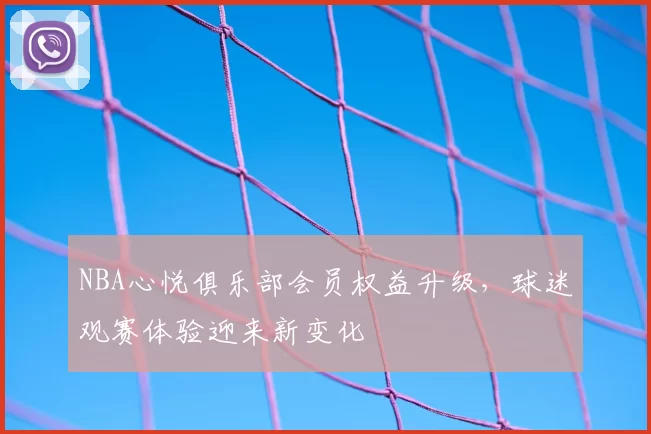 NBA心悦俱乐部会员权益升级，球迷观赛体验迎来新变化
