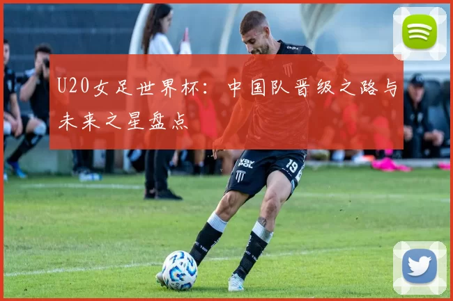 U20女足世界杯：中国队晋级之路与未来之星盘点
