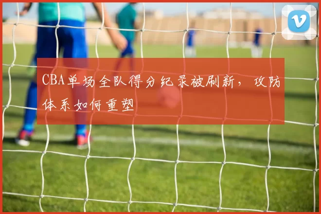 CBA单场全队得分纪录被刷新，攻防体系如何重塑