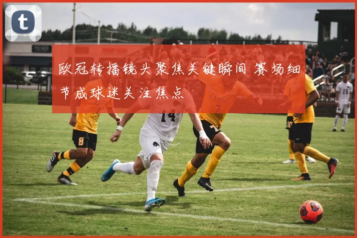 欧冠转播镜头聚焦关键瞬间 赛场细节成球迷关注焦点