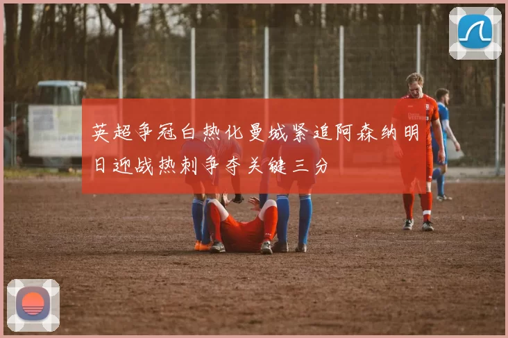 英超争冠白热化曼城紧追阿森纳明日迎战热刺争夺关键三分