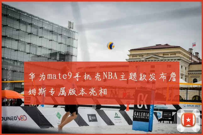 华为mate9手机壳NBA主题款发布詹姆斯专属版本亮相