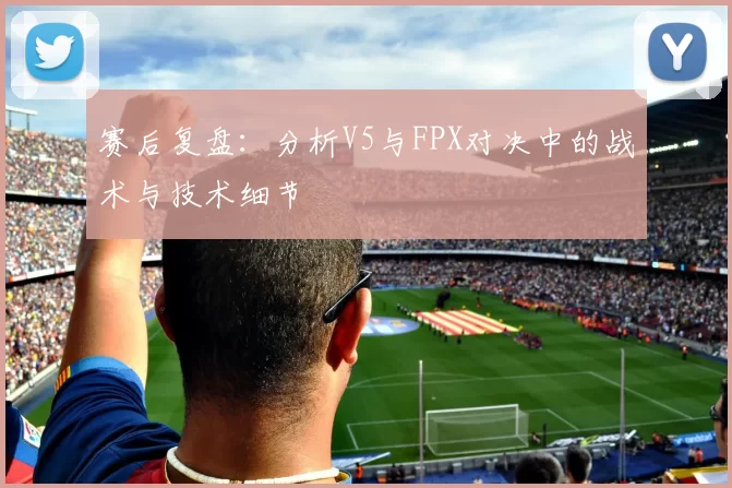 赛后复盘:分析V5与FPX对决中的战术与技术细节