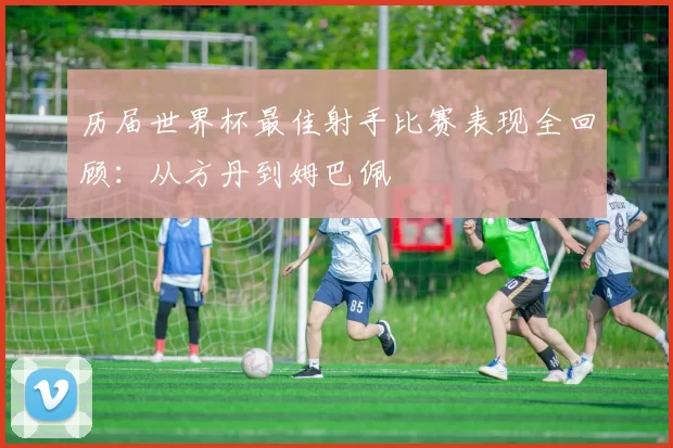 历届世界杯最佳射手比赛表现全回顾:从方丹到姆巴佩