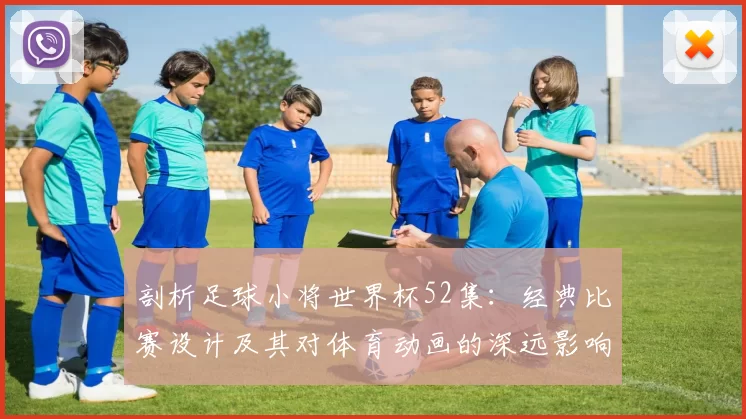 剖析足球小将世界杯52集：经典比赛设计及其对体育动画的深远影响
