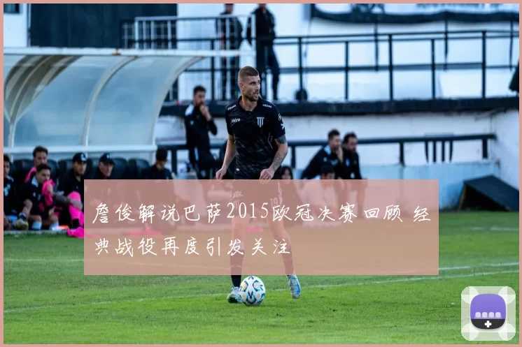詹俊解说巴萨2015欧冠决赛回顾 经典战役再度引发关注