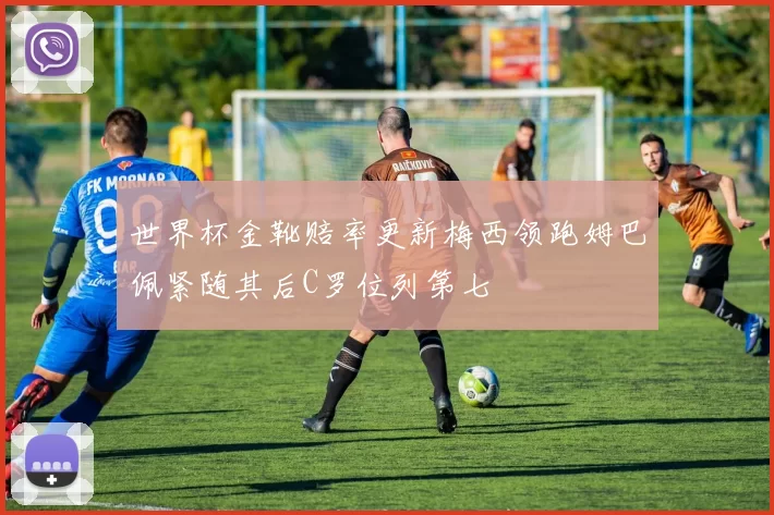 世界杯金靴赔率更新梅西领跑姆巴佩紧随其后C罗位列第七