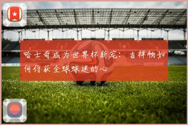 哈士奇成为世界杯新宠:吉祥物如何俘获全球球迷的心