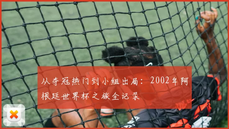 从夺冠热门到小组出局：2002年阿根廷世界杯之旅全记录