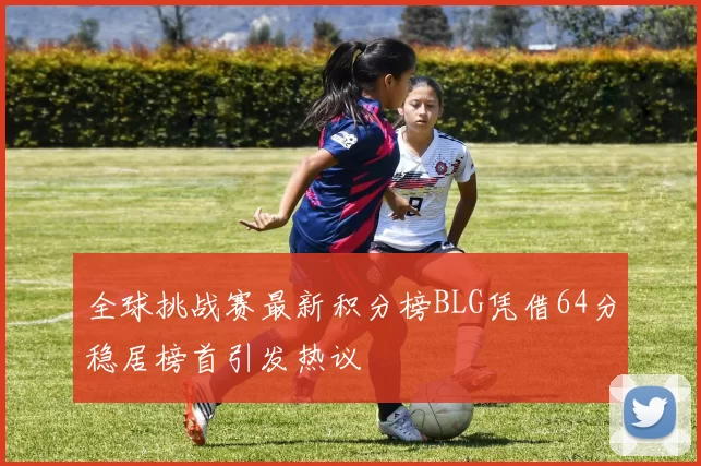 全球挑战赛最新积分榜BLG凭借64分稳居榜首引发热议