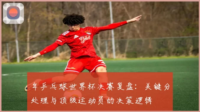年乒乓球世界杯决赛复盘：关键分处理与顶级运动员的决策逻辑