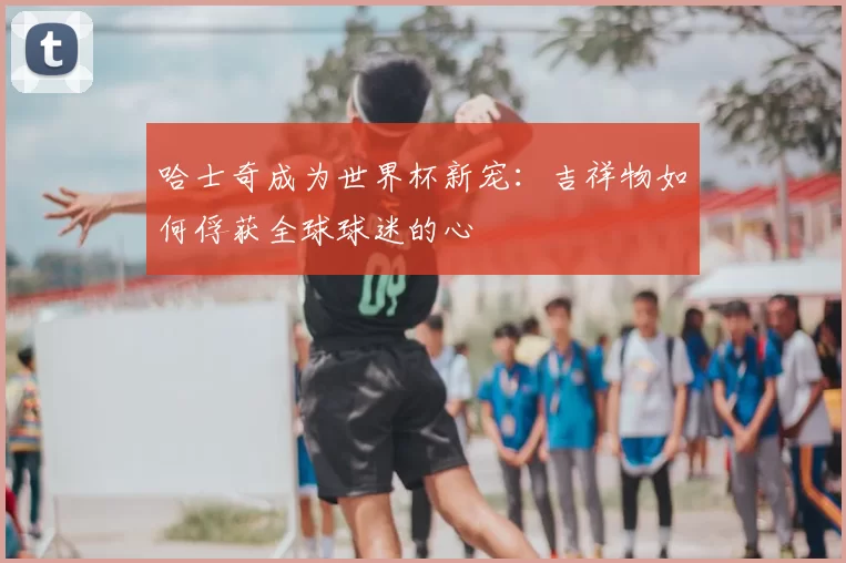 哈士奇成为世界杯新宠：吉祥物如何俘获全球球迷的心