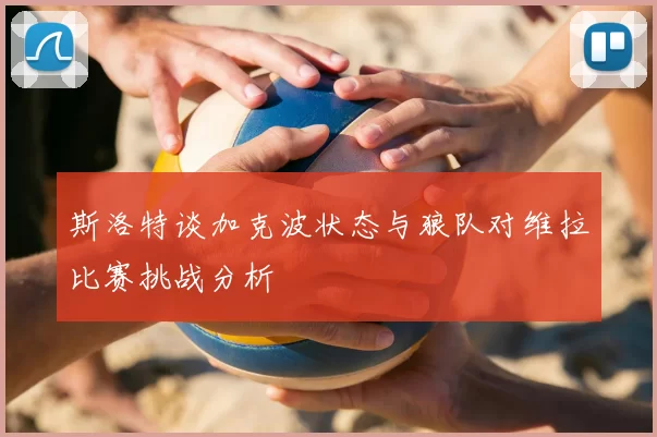斯洛特谈加克波状态与狼队对维拉比赛挑战分析