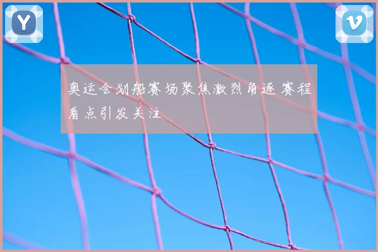奥运会划船赛场聚焦激烈角逐 赛程看点引发关注