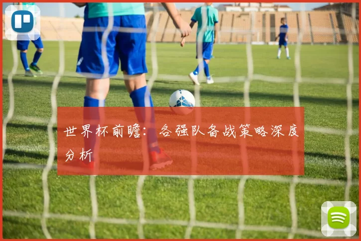 世界杯前瞻：各强队备战策略深度分析