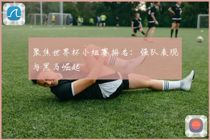 聚焦世界杯小组赛排名：强队表现与黑马崛起