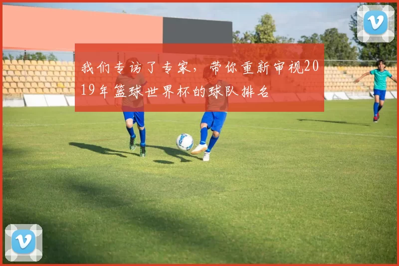 我们专访了专家，带你重新审视2019年篮球世界杯的球队排名