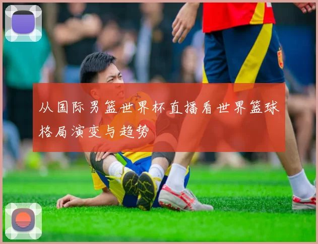 从国际男篮世界杯直播看世界篮球格局演变与趋势
