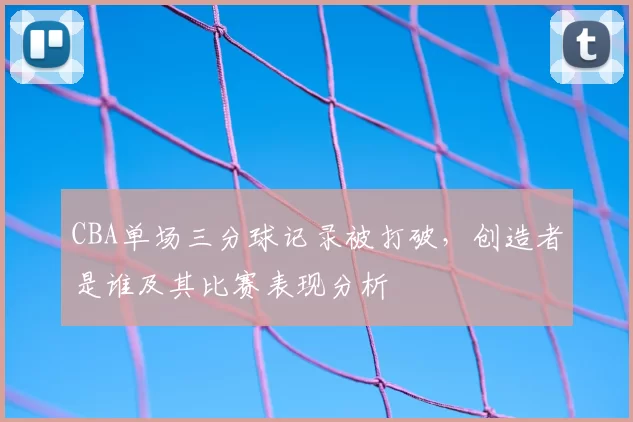CBA单场三分球记录被打破，创造者是谁及其比赛表现分析