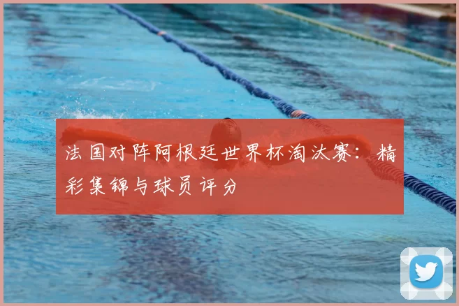 法国对阵阿根廷世界杯淘汰赛：精彩集锦与球员评分