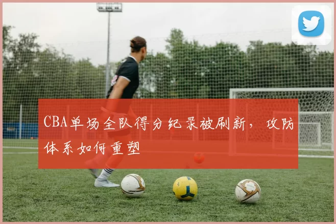 CBA单场全队得分纪录被刷新,攻防体系如何重塑