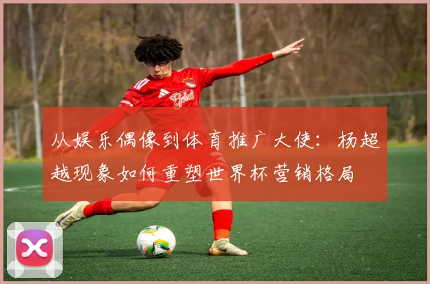 从娱乐偶像到体育推广大使:杨超越现象如何重塑世界杯营销格局