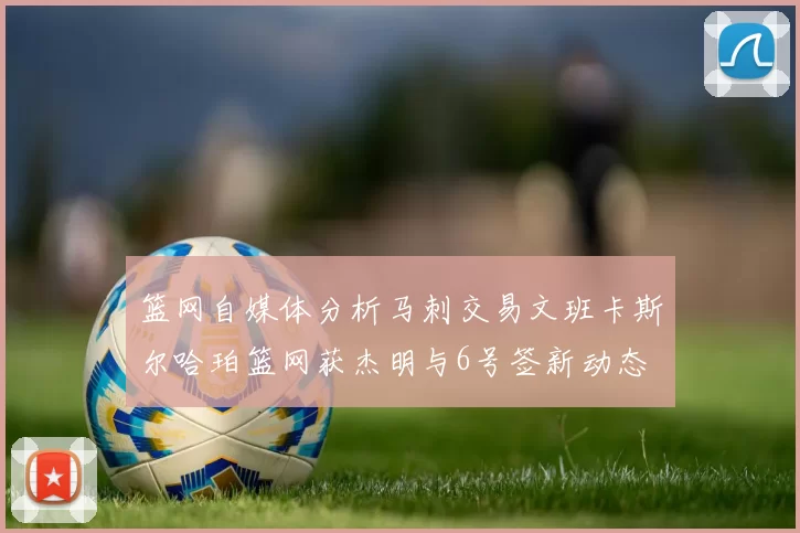 篮网自媒体分析马刺交易文班卡斯尔哈珀篮网获杰明与6号签新动态