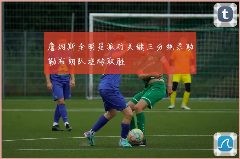 詹姆斯全明星派对关键三分绝杀助勒布朗队逆转取胜