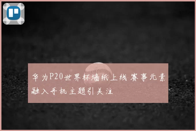 华为P20世界杯墙纸上线 赛事元素融入手机主题引关注