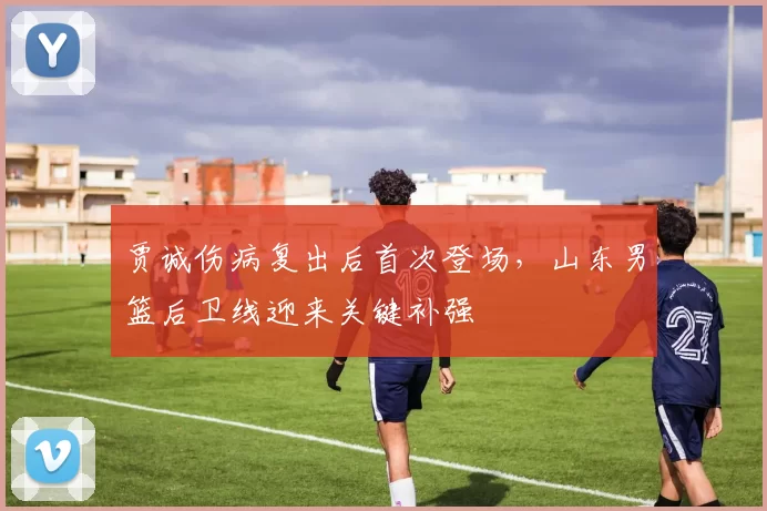 贾诚伤病复出后首次登场,山东男篮后卫线迎来关键补强